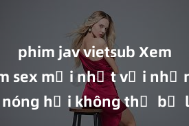 phim jav vietsub Xem ngay phim sex mới nhất với những cảnh nóng hổi không thể bỏ lỡ! Cơ hội tận hưởng những khoảnh khắc đầy kích thích ngay hôm nay!