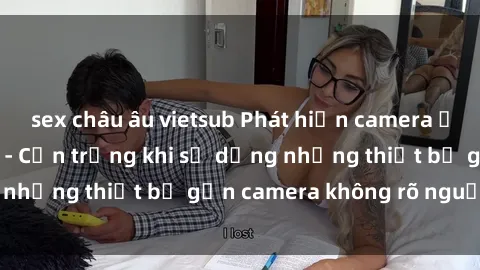 sex châu âu vietsub Phát hiện camera ẩn ghi lại video sex - Cẩn trọng khi sử dụng những thiết bị gắn camera không rõ nguồn gốc