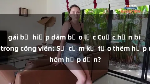 gái bị hiếp dâm bạo lực Cuộc hẹn bí mật trong công viên: Sự cấm kỵ tạo thêm hấp dẫn?