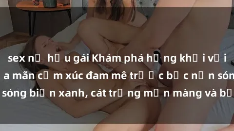 sex nữ hầu gái Khám phá hứng khởi với sex bãi biển: Thỏa mãn cảm xúc đam mê trước bức nền sóng biển xanh, cát trắng mịn màng và bầu trời trong xanh.