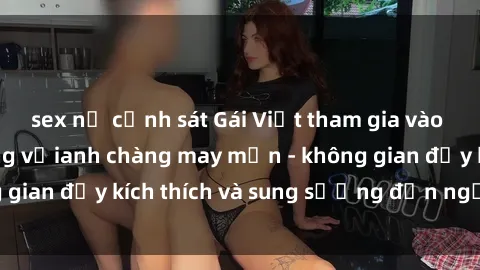 sex nữ cảnh sát Gái Việt tham gia vào bữa tiệc gangbang vớianh chàng may mắn - không gian đầy kích thích và sung sướng đến ngất ngây.