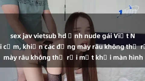 sex jav vietsub hd Ảnh nude gái Việt Nam xinh đẹp và gợi cảm, khiến các đấng mày râu không thể rời mắt khỏi màn hình
