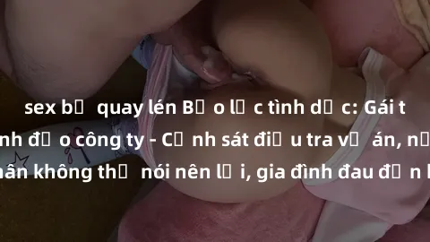 sex bị quay lén Bạo lực tình dục: Gái trẻ bị hiếp dâm lãnh đạo công ty - Cảnh sát điều tra vụ án, nạn nhân không thể nói nên lời, gia đình đau đớn không thể tin vào sự việc.