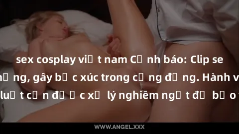 sex cosplay việt nam Cảnh báo: Clip sex nữ sinh lộ vào mạng, gây bức xúc trong cộng đồng. Hành vi vi phạm pháp luật cần được xử lý nghiêm ngặt để bảo vệ tinh thần trong sạch của giới trẻ.