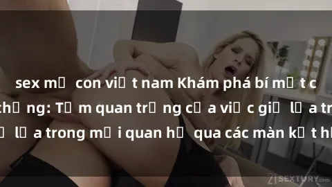 sex mẹ con việt nam Khám phá bí mật của cuộc sống vợ chồng: Tầm quan trọng của việc giữ lửa trong mối quan hệ qua các màn kết hợp tình dục.