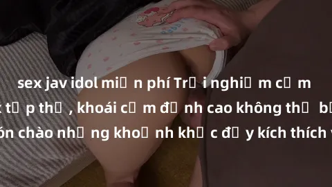sex jav idol miễn phí Trải nghiệm cảm xúc mới lạ với sex tập thể, khoái cảm đỉnh cao không thể bỏ lỡ. Đón chào những khoảnh khắc đầy kích thích và hứng khởi cùng đồng loại!