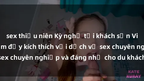 sex thiếu niên Kỳ nghỉ tại khách sạn Việt Nam: Trải nghiệm đầy kích thích với dịch vụ sex chuyên nghiệp và đáng nhớ cho du khách thích thú.