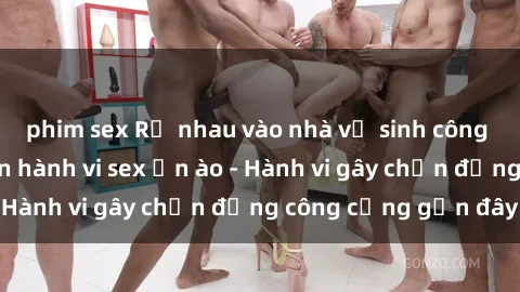 phim sex Rủ nhau vào nhà vệ sinh công cộng để thực hiện hành vi sex ồn ào - Hành vi gây chấn động công cộng gần đây
