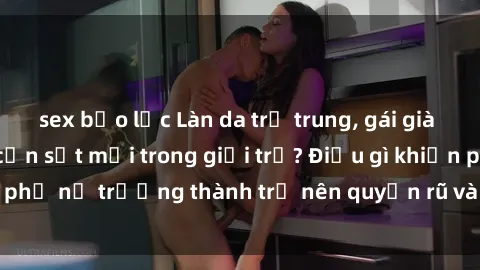 sex bạo lực Làn da trẻ trung, gái già dâm đãng: Tạo ra cơn sốt mới trong giới trẻ? Điều gì khiến phụ nữ trưởng thành trở nên quyến rũ và hấp dẫn đến vậy?