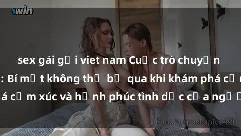 sex gái gọi viet nam Cuộc trò chuyện về sex người lớn: Bí mật không thể bỏ qua khi khám phá cảm xúc và hạnh phúc tình dục của người trưởng thành