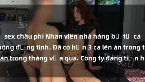 sex châu phi Nhân viên nhà hàng bị tố cáo về hành vi sex không đồng tình. Đã có hơn 3 ca lên án trong tháng vừa qua. Công ty đang tiến hành điều tra.