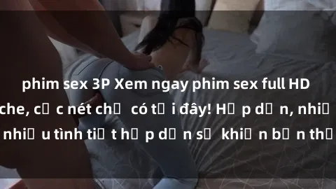 phim sex 3P Xem ngay phim sex full HD đỉnh cao, không che, cực nét chỉ có tại đây! Hấp dẫn, nhiều tình tiết hấp dẫn sẽ khiến bạn thỏa mãn đắm say.