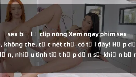 sex bị lộ clip nóng Xem ngay phim sex full HD đỉnh cao, không che, cực nét chỉ có tại đây! Hấp dẫn, nhiều tình tiết hấp dẫn sẽ khiến bạn thỏa mãn đắm say.