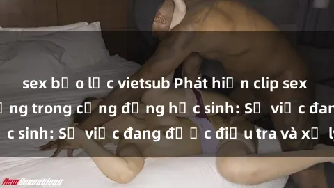 sex bạo lực vietsub Phát hiện clip sex nữ sinh gây chấn động trong cộng đồng học sinh: Sự việc đang được điều tra và xử lý