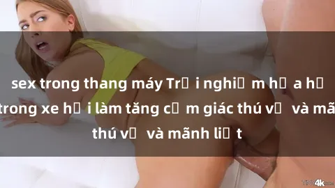 sex trong thang máy Trải nghiệm hứa hẹn: Sex trong xe hơi làm tăng cảm giác thú vị và mãnh liệt