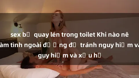 sex bị quay lén trong toilet Khi nào nên tránh làm tình ngoài đường để tránh nguy hiểm và xấu hổ