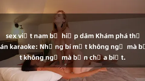 sex việt nam bị hiếp dâm Khám phá thế giới sex ở quán karaoke: Những bí mật không ngờ mà bạn chưa biết.