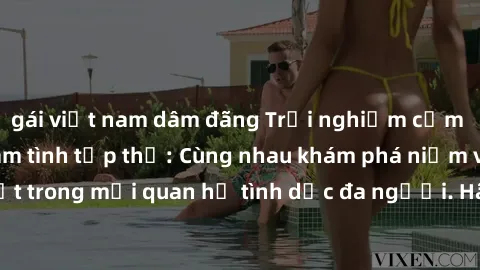 gái việt nam dâm đãng Trải nghiệm cảm xúc mới mẻ với làm tình tập thể: Cùng nhau khám phá niềm vui và sự mãnh liệt trong mối quan hệ tình dục đa người. Hãy thử ngay để biết cảm giác thú vị này!