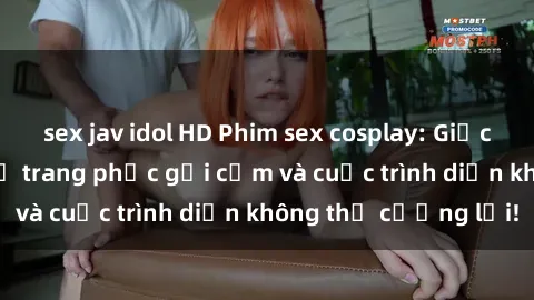 sex jav idol HD Phim sex cosplay: Giấc mơ  cùng những bộ trang phục gợi cảm và cuộc trình diễn không thể cưỡng lại!