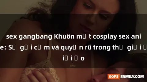sex gangbang Khuôn mặt cosplay sex anime: Sự gợi cảm và quyến rũ trong thế giới ảo
