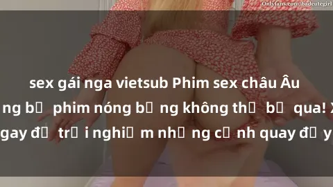 sex gái nga vietsub Phim sex châu Âu đỉnh cao: Top những bộ phim nóng bỏng không thể bỏ qua! Xem ngay để trải nghiệm những cảnh quay đầy kích thích và cuồng nhiệt.