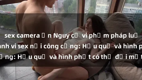 sex camera ẩn Nguy cơ vi phạm pháp luật khi thực hiện hành vi sex nơi công cộng: Hậu quả và hình phạt có thể đối mặt