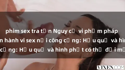 phim sex tra tấn Nguy cơ vi phạm pháp luật khi thực hiện hành vi sex nơi công cộng: Hậu quả và hình phạt có thể đối mặt