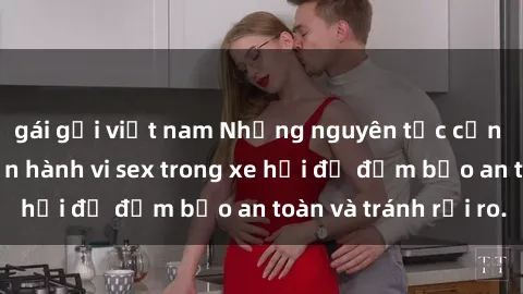 gái gọi việt nam Những nguyên tắc cần nhớ khi thực hiện hành vi sex trong xe hơi để đảm bảo an toàn và tránh rủi ro.