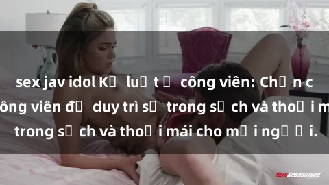 sex jav idol Kỷ luật ở công viên: Chấn chỉnh hành vi sex công viên để duy trì sự trong sạch và thoải mái cho mọi người.