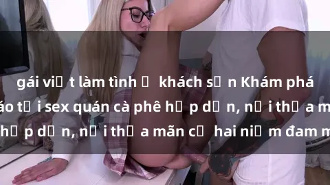gái việt làm tình ở khách sạn Khám phá không gian độc đáo tại sex quán cà phê hấp dẫn, nơi thỏa mãn cả hai niềm đam mê