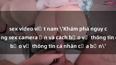 sex video việt nam 'Khám phá nguy cơ của việc sử dụng sex camera ẩn và cách bảo vệ thông tin cá nhân của bạn'