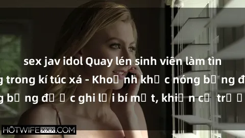 sex jav idol Quay lén sinh viên làm tình ngay trên giường trong kí túc xá - Khoảnh khắc nóng bỏng được ghi lại bí mật, khiến cả trường học xôn xao.