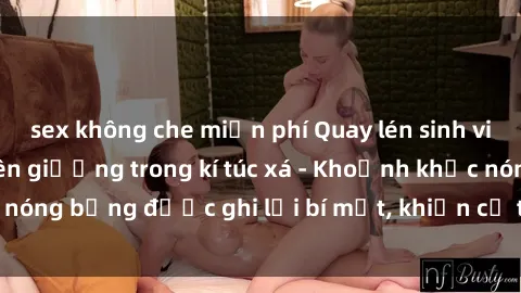sex không che miễn phí Quay lén sinh viên làm tình ngay trên giường trong kí túc xá - Khoảnh khắc nóng bỏng được ghi lại bí mật, khiến cả trường học xôn xao.