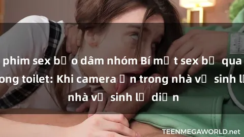 phim sex bạo dâm nhóm Bí mật sex bị quay lén trong toilet: Khi camera ẩn trong nhà vệ sinh lộ diện