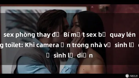 sex phòng thay đồ Bí mật sex bị quay lén trong toilet: Khi camera ẩn trong nhà vệ sinh lộ diện