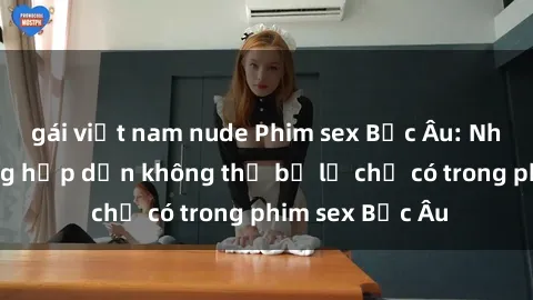 gái việt nam nude Phim sex Bắc Âu: Những cảnh nóng hấp dẫn không thể bỏ lỡ chỉ có trong phim sex Bắc Âu