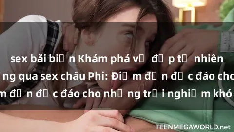 sex bãi biển Khám phá vẻ đẹp tự nhiên và văn hóa đa dạng qua sex châu Phi: Điểm đến độc đáo cho những trải nghiệm khó quên