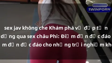 sex jav không che Khám phá vẻ đẹp tự nhiên và văn hóa đa dạng qua sex châu Phi: Điểm đến độc đáo cho những trải nghiệm khó quên