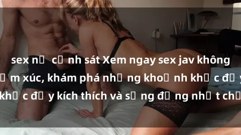 sex nữ cảnh sát Xem ngay sex jav không che để thỏa mãn cảm xúc, khám phá những khoảnh khắc đầy kích thích và sống động nhất chỉ trong click!