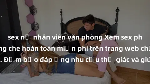 sex nữ nhân viên văn phòng Xem sex phim Việt Nam không che hoàn toàn miễn phí trên trang web chất lượng cao. Đảm bảo đáp ứng nhu cầu thị giác và giúp thỏa mãn mong muốn của bạn.