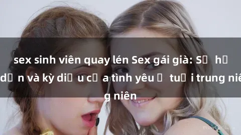 sex sinh viên quay lén Sex gái già: Sự hấp dẫn và kỳ diệu của tình yêu ở tuổi trung niên