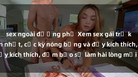 sex ngoài đường phố Xem sex gái trẻ không che hấp dẫn nhất, cực kỳ nóng bỏng và đầy kích thích, đảm bảo sẽ làm hài lòng mọi người!