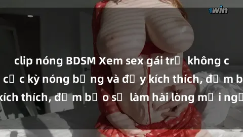 clip nóng BDSM Xem sex gái trẻ không che hấp dẫn nhất, cực kỳ nóng bỏng và đầy kích thích, đảm bảo sẽ làm hài lòng mọi người!