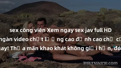 sex công viên Xem ngay sex jav full HD miễn phí - Hàng ngàn video chất lượng cao đỉnh cao chỉ cần click vào ngay! Thỏa mãn khao khát không giới hạn, đón chờ những trải nghiệm mới lạ!