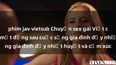 phim jav vietsub Chuyện sex gái Việt có chồng: Những bí mật đằng sau cuộc sống gia đình đầy nhiệt huyết và cảm xúc