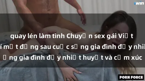 quay lén làm tình Chuyện sex gái Việt có chồng: Những bí mật đằng sau cuộc sống gia đình đầy nhiệt huyết và cảm xúc
