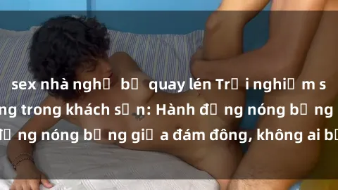 sex nhà nghỉ bị quay lén Trải nghiệm sex sinh viên sôi động trong khách sạn: Hành động nóng bỏng giữa đám đông, không ai bị bỏ lỡ