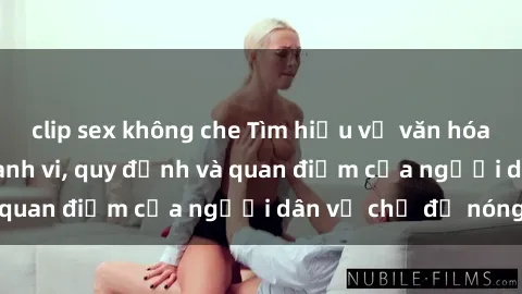 clip sex không che Tìm hiểu về văn hóa sex ở Việt Nam: Hành vi, quy định và quan điểm của người dân về chủ đề nóng