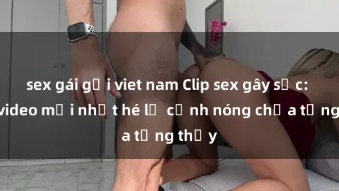 sex gái gọi viet nam Clip sex gây sốc: Loạt video mới nhất hé lộ cảnh nóng chưa từng thấy