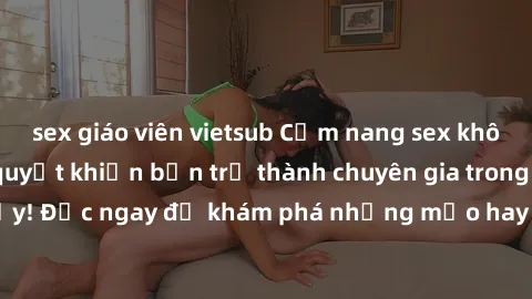 sex giáo viên vietsub Cẩm nang sex không che: Những bí quyết khiến bạn trở thành chuyên gia trong chuyện ấy! Đọc ngay để khám phá những mẹo hay và bí quyết tình dục không che.